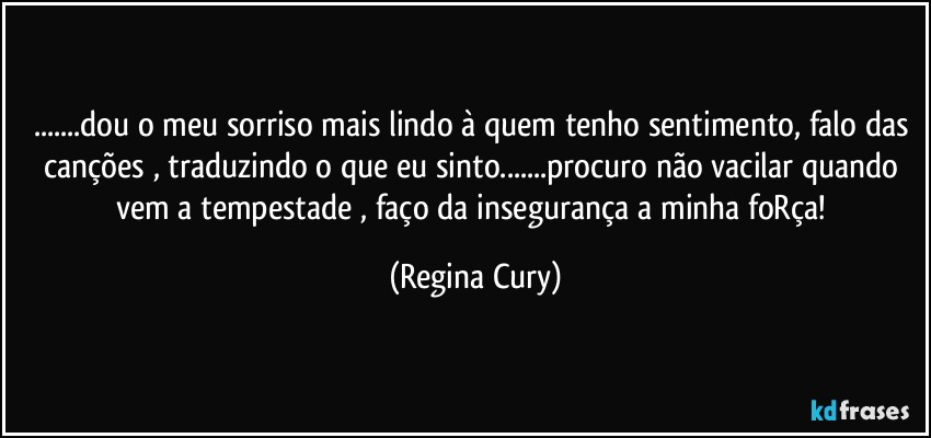 ...dou o meu sorriso mais lindo à quem tenho sentimento, falo das canções , traduzindo o que eu sinto...procuro  não vacilar  quando vem a tempestade , faço da insegurança a minha foRça! (Regina Cury)