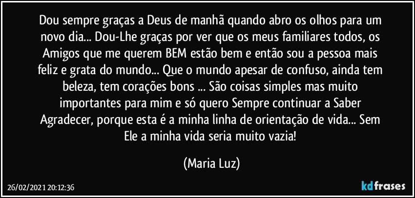 Dou sempre graças a Deus de manhã quando abro os olhos para um novo dia... Dou-Lhe graças por ver que os meus familiares todos, os Amigos que me querem BEM estão bem e então sou a pessoa mais feliz e grata do mundo... Que o mundo apesar de confuso, ainda tem beleza, tem corações bons ... São coisas simples mas muito importantes para mim e só quero Sempre continuar a Saber Agradecer, porque esta é a minha linha de orientação de vida... Sem Ele a minha vida seria muito vazia! (Maria Luz)