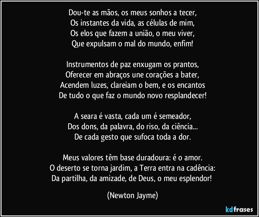 Dou-te as mãos, os meus sonhos a tecer,
Os instantes da vida, as células de mim,
Os elos que fazem a união, o meu viver,
Que expulsam o mal do mundo, enfim!

Instrumentos de paz enxugam os prantos,
Oferecer em abraços une corações a bater,
Acendem luzes, clareiam o bem, e os encantos
De tudo o que faz o mundo novo resplandecer!

A seara é vasta, cada um é semeador,
Dos dons, da palavra, do riso, da ciência...
De cada gesto que sufoca toda a dor.

Meus valores têm base duradoura: é o amor.
O deserto se torna jardim, a Terra entra na cadência:
Da partilha, da amizade, de Deus, o meu esplendor! (Newton Jayme)