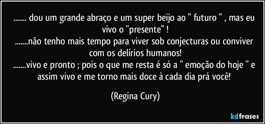 ... dou um grande abraço  e um super  beijo ao " futuro " , mas  eu vivo o "presente" !
...não tenho mais tempo para viver sob conjecturas ou conviver com os  delírios humanos!
...vivo e pronto ;  pois o que me resta é só a " emoção do hoje "  e assim vivo e   me torno mais doce à cada dia  prá  você! (Regina Cury)