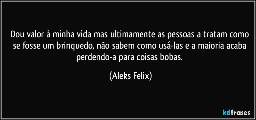 Dou valor à minha vida mas ultimamente as pessoas a tratam como se fosse um brinquedo, não sabem como usá-las e a maioria acaba perdendo-a para coisas bobas. (Aleks Felix)