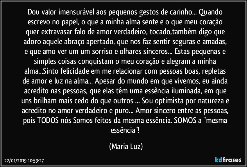 Dou valor imensurável aos pequenos gestos de carinho... Quando escrevo no papel, o que a minha alma sente e o que meu coração quer extravasar falo de amor verdadeiro, tocado,também digo que adoro aquele abraço apertado, que nos faz sentir seguras e amadas, e que amo ver um um sorriso e olhares sinceros... Estas pequenas e simples coisas conquistam o meu coração e alegram a minha alma...Sinto felicidade em me relacionar com pessoas boas, repletas de amor e luz na alma... Apesar do mundo em que vivemos, eu ainda acredito nas pessoas, que elas têm uma essência iluminada, em que uns brilham mais cedo do que outros ... Sou optimista por natureza e acredito no amor verdadeiro e puro... Amor sincero entre as pessoas, pois TODOS nós Somos feitos da mesma essência. SOMOS a "mesma essência"! (Maria Luz)