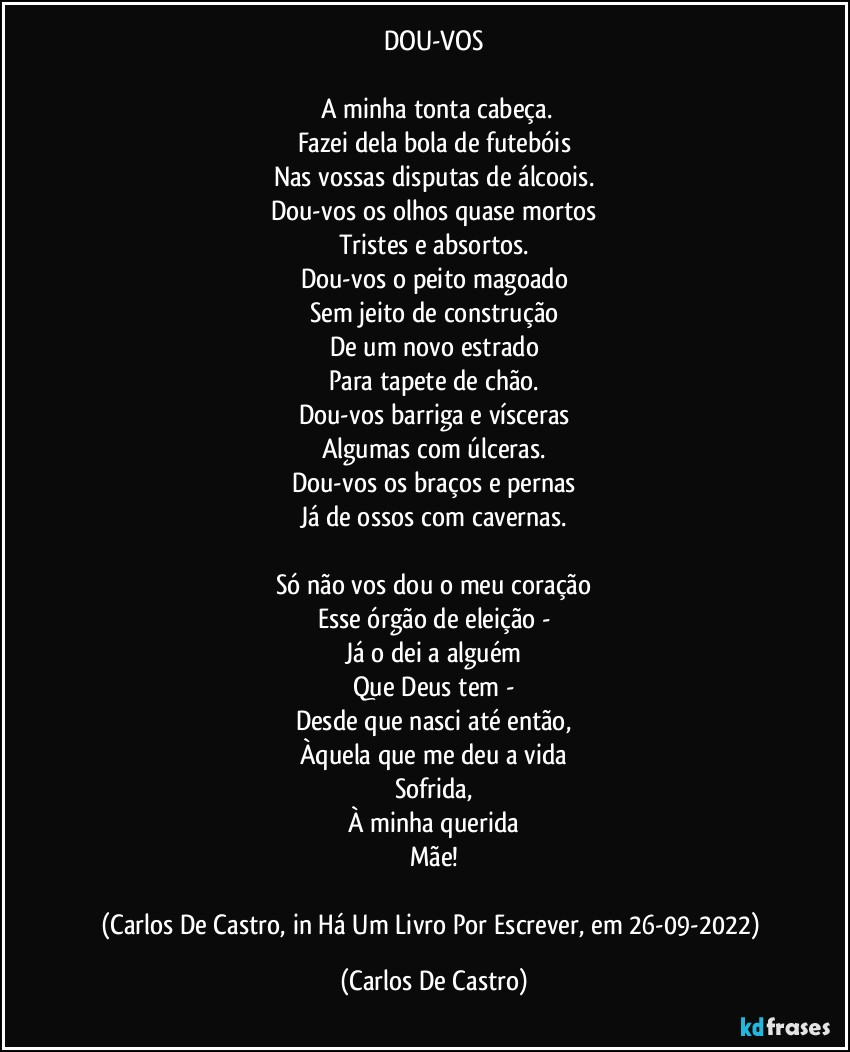 DOU-VOS

⁠A minha tonta cabeça.
Fazei dela bola de futebóis
Nas vossas disputas de álcoois.
Dou-vos os olhos quase mortos
Tristes e absortos.
Dou-vos o peito magoado
Sem jeito de construção
De um novo estrado
Para tapete de chão.
Dou-vos barriga e vísceras
Algumas com úlceras.
Dou-vos os braços e pernas
Já de ossos com cavernas.

Só não vos dou o meu coração
Esse órgão de eleição -
Já o dei a alguém
Que Deus tem -
Desde que nasci até então,
Àquela que me deu a vida
Sofrida,
À minha querida
Mãe!

(Carlos De Castro, in Há Um Livro Por Escrever, em 26-09-2022) (Carlos De Castro)