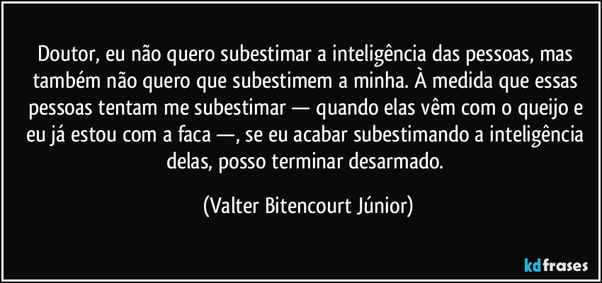 Doutor, eu não quero subestimar a inteligência das pessoas, mas também não quero que subestimem a minha. À medida que essas pessoas tentam me subestimar — quando elas vêm com o queijo e eu já estou com a faca —, se eu acabar subestimando a inteligência delas, posso terminar desarmado. (Valter Bitencourt Júnior)