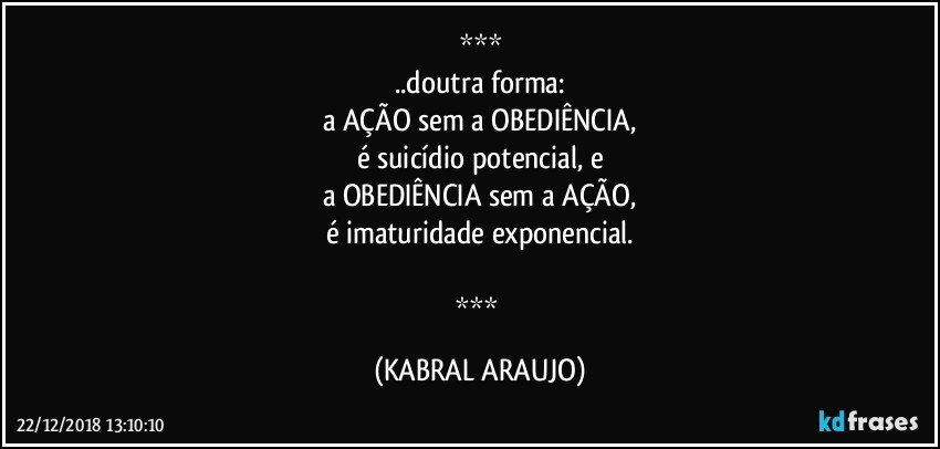 
..doutra forma:
a AÇÃO sem a OBEDIÊNCIA,
é suicídio potencial, e
a OBEDIÊNCIA sem a AÇÃO,
é imaturidade exponencial.

 (KABRAL ARAUJO)