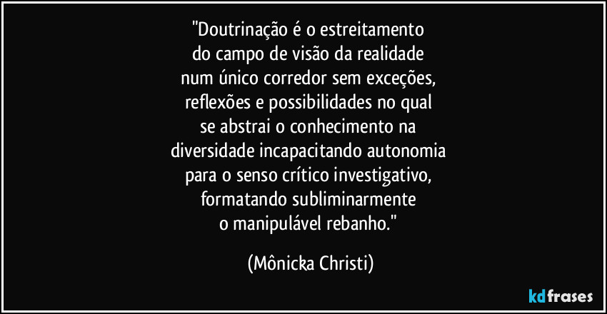 "Doutrinação é o estreitamento
do campo de visão da realidade
num único corredor sem exceções,
reflexões e possibilidades no qual
se abstrai o conhecimento na
diversidade incapacitando autonomia
para o senso crítico investigativo,
formatando subliminarmente
o manipulável rebanho." (Mônicka Christi)