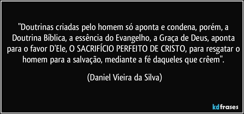 "Doutrinas criadas pelo homem só aponta e condena, porém, a Doutrina Bíblica, a essência do Evangelho, a Graça de Deus, aponta para o favor D'Ele, O SACRIFÍCIO PERFEITO DE CRISTO, para resgatar o homem para a salvação, mediante a fé daqueles que crêem". (Daniel Vieira da Silva)