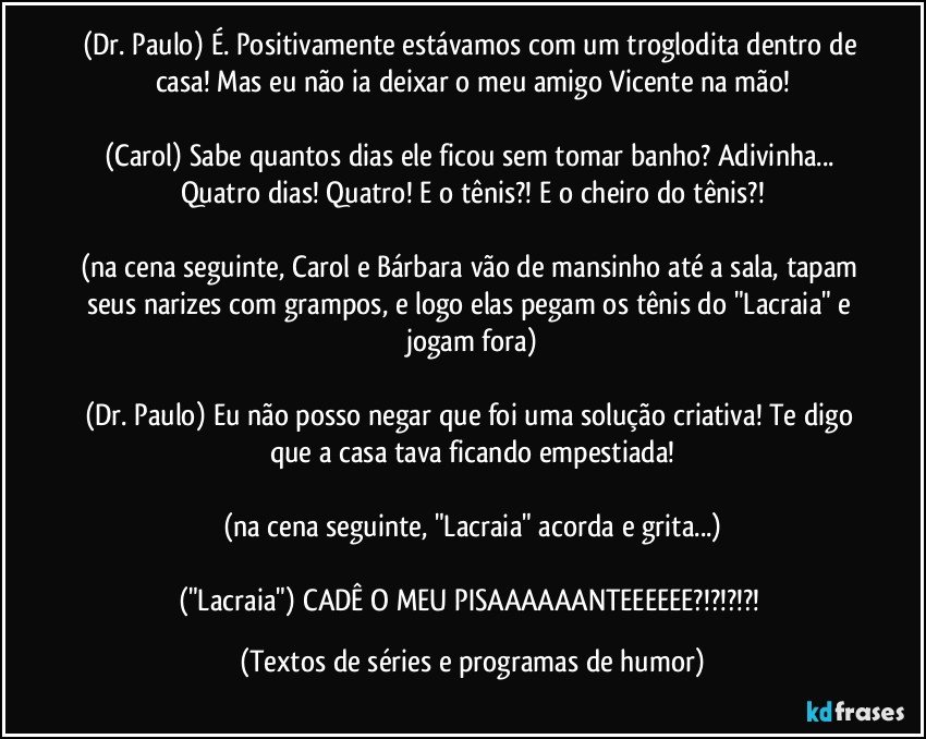 (Dr. Paulo) É. Positivamente estávamos com um troglodita dentro de casa! Mas eu não ia deixar o meu amigo Vicente na mão!

(Carol) Sabe quantos dias ele ficou sem tomar banho? Adivinha... Quatro dias! Quatro! E o tênis?! E o cheiro do tênis?!

(na cena seguinte, Carol e Bárbara vão de mansinho até a sala, tapam seus narizes com grampos, e logo elas pegam os tênis do "Lacraia" e jogam fora)

(Dr. Paulo) Eu não posso negar que foi uma solução criativa! Te digo que a casa tava ficando empestiada!

(na cena seguinte, "Lacraia" acorda e grita...)

("Lacraia") CADÊ O MEU PISAAAAAANTEEEEEE?!?!?!?! (Textos de séries e programas de humor)