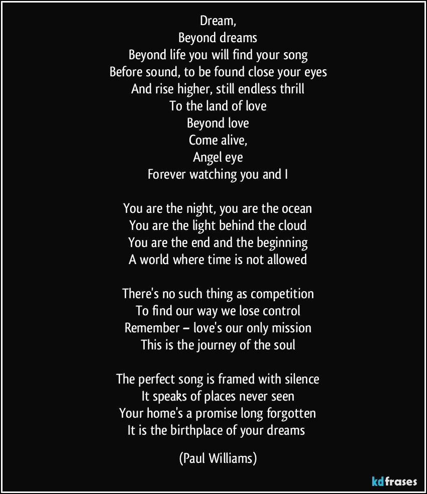 Dream,
Beyond dreams
Beyond life you will find your song
Before sound, to be found close your eyes
And rise higher, still endless thrill
To the land of love
Beyond love
Come alive,
Angel eye
Forever watching you and I

You are the night, you are the ocean
You are the light behind the cloud
You are the end and the beginning
A world where time is not allowed

There's no such thing as competition
To find our way we lose control
Remember – love's our only mission
This is the journey of the soul

The perfect song is framed with silence
It speaks of places never seen
Your home's a promise long forgotten
It is the birthplace of your dreams (Paul Williams)