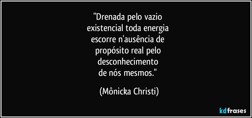 "Drenada pelo vazio 
existencial toda energia 
escorre n'ausência de 
propósito real pelo 
desconhecimento 
de nós mesmos." (Mônicka Christi)