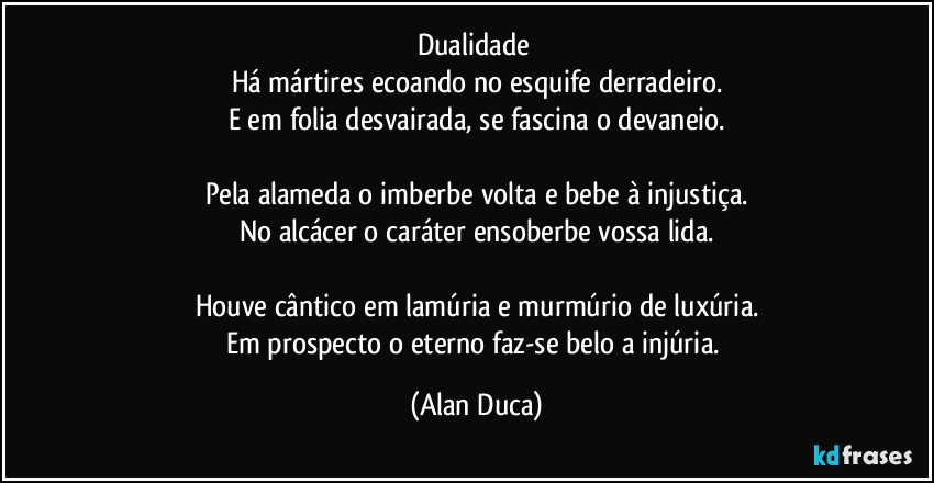 Dualidade 
Há mártires ecoando no esquife derradeiro.
E em folia desvairada, se fascina o devaneio.

Pela alameda o imberbe volta e bebe à injustiça.
No alcácer o caráter ensoberbe vossa lida.

Houve cântico em lamúria e murmúrio de luxúria.
Em prospecto o eterno faz-se belo a injúria. (Alan Duca)