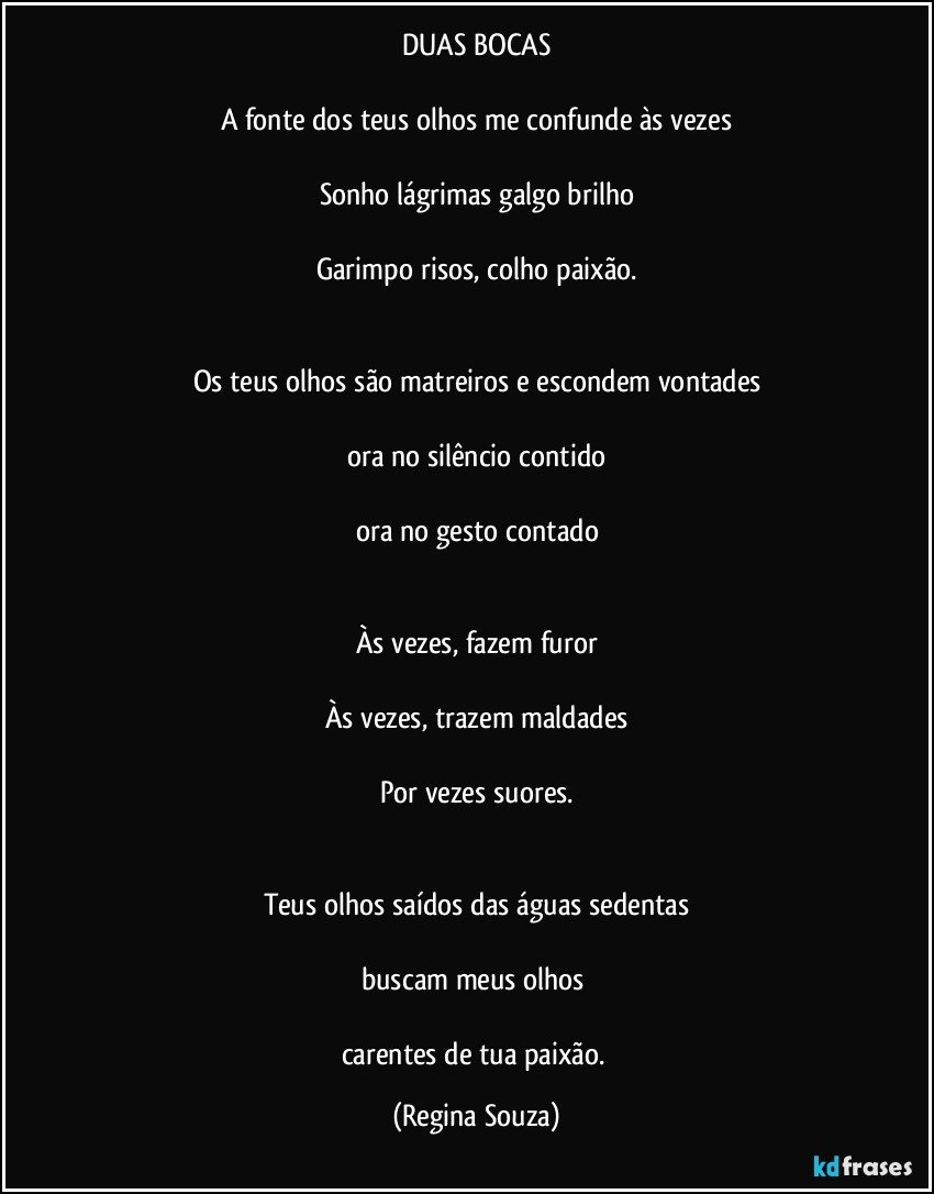 DUAS BOCAS

A fonte dos teus olhos me confunde às vezes

Sonho lágrimas galgo brilho

Garimpo risos, colho paixão.


Os teus olhos são matreiros e escondem vontades

ora no silêncio contido

ora no gesto contado


Às vezes, fazem furor

Às vezes, trazem maldades

Por vezes suores.


Teus olhos saídos das águas sedentas

buscam meus olhos 

carentes de tua paixão. (Regina Souza)