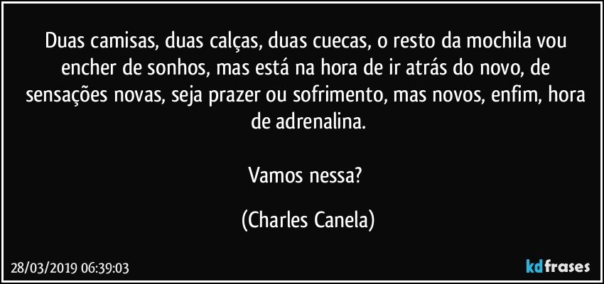 Duas camisas, duas calças, duas cuecas, o resto da mochila vou encher de sonhos, mas está na hora de ir atrás do novo, de sensações novas, seja prazer ou sofrimento, mas novos, enfim, hora de adrenalina.

Vamos nessa? (Charles Canela)