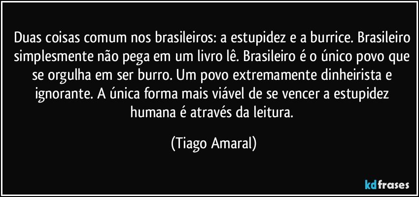 Duas coisas comum nos brasileiros: a estupidez e a burrice. Brasileiro simplesmente não pega em um livro lê. Brasileiro é o único povo que se orgulha em ser burro. Um povo extremamente dinheirista e ignorante. A única forma mais viável de se vencer a estupidez humana é através da leitura. (Tiago Amaral)