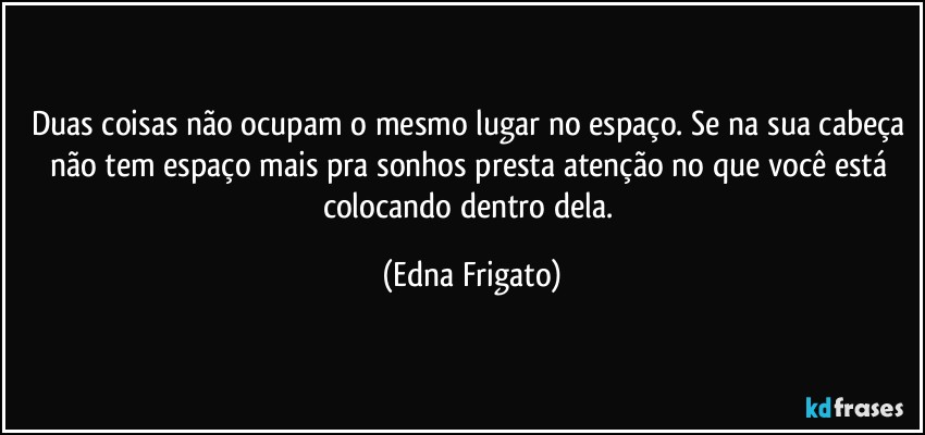 Duas coisas não ocupam o mesmo lugar no espaço. Se na sua cabeça não tem espaço mais pra sonhos presta atenção no que você está colocando dentro dela. (Edna Frigato)