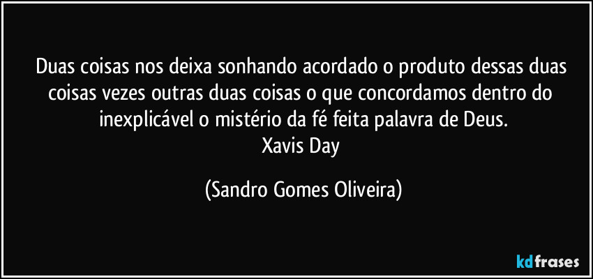 Duas coisas nos deixa sonhando acordado o produto dessas duas coisas vezes outras duas coisas o que concordamos dentro do inexplicável o mistério da fé feita palavra de Deus.
Xavis Day (Sandro Gomes Oliveira)