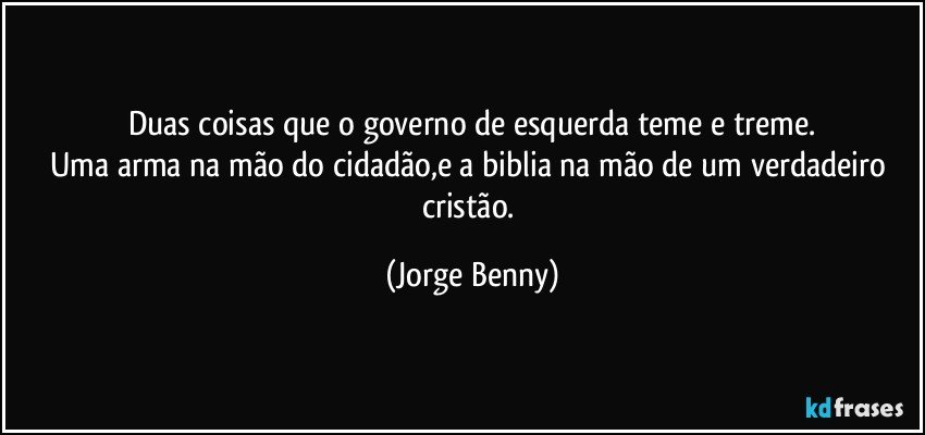 Duas coisas que o governo de esquerda teme e treme.
Uma arma na mão do cidadão,e a biblia na mão de um verdadeiro cristão. (Jorge Benny)