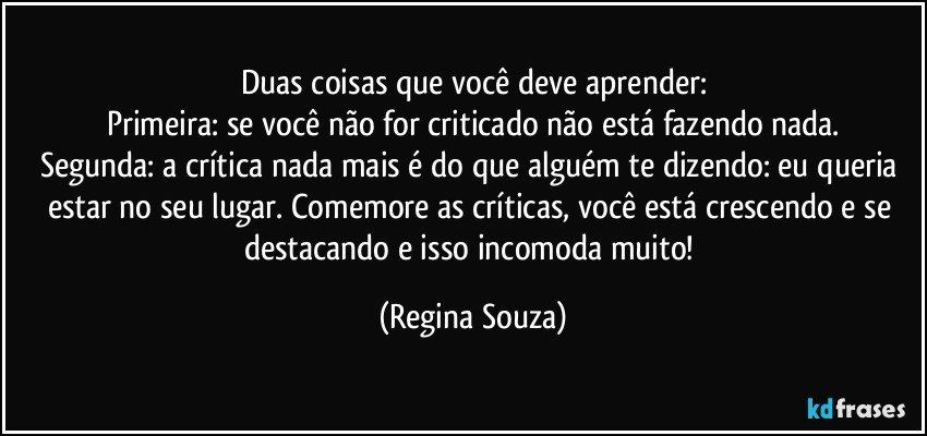 Duas coisas que você deve aprender:
Primeira: se você não for criticado não está fazendo nada.
Segunda: a crítica nada mais é do que alguém te dizendo: eu queria estar no seu lugar. Comemore as críticas, você está crescendo e se destacando e isso incomoda muito! (Regina Souza)