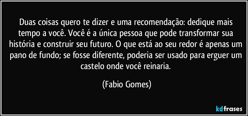 Duas coisas quero te dizer e uma recomendação: dedique mais tempo a você. Você é a única pessoa que pode transformar sua história e construir seu futuro. O que está ao seu redor é apenas um pano de fundo; se fosse diferente, poderia ser usado para erguer um castelo onde você reinaria. (Fabio Gomes)