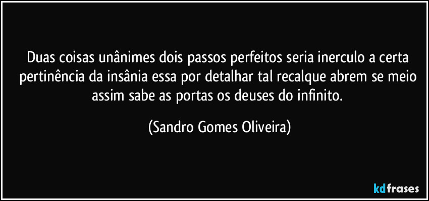 Duas coisas unânimes dois passos perfeitos seria inerculo a certa pertinência da insânia essa por detalhar tal recalque abrem se meio assim sabe as portas os deuses do infinito. (Sandro Gomes Oliveira)