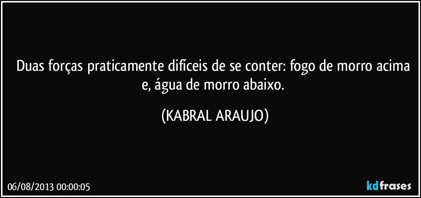 Duas forças praticamente difíceis de se conter: fogo de morro acima e, água de morro abaixo. (KABRAL ARAUJO)