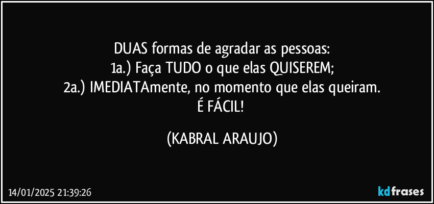 DUAS formas de agradar as pessoas:
1a.) Faça TUDO o que elas QUISEREM;
2a.) IMEDIATAmente, no momento que elas queiram.
É FÁCIL! (KABRAL ARAUJO)