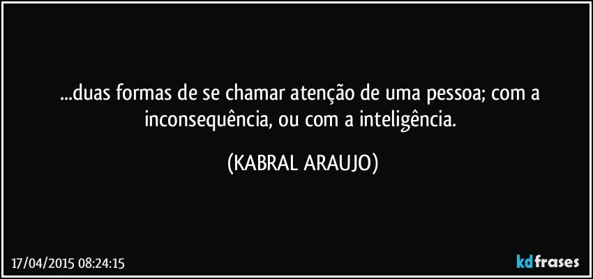 ...duas formas de se chamar atenção de uma pessoa;  com a inconsequência, ou com a inteligência. (KABRAL ARAUJO)