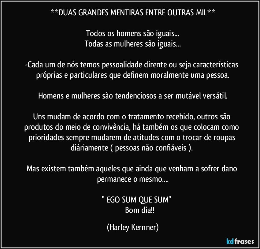 **DUAS GRANDES MENTIRAS ENTRE OUTRAS MIL**

Todos os homens são iguais...
Todas as mulheres são iguais...

-Cada um de nós temos pessoalidade dirente ou seja características próprias e particulares que definem  moralmente uma pessoa.

Homens e mulheres são tendenciosos a ser mutável/versátil.

Uns mudam de acordo com o tratamento recebido, outros são produtos do meio de convivência, há também os que colocam como prioridades sempre mudarem de atitudes  com o trocar de roupas diáriamente ( pessoas não confiáveis ). 

Mas existem também aqueles que ainda que venham a sofrer dano permanece o mesmo...

                " EGO SUM QUE SUM"
                              Bom dia!! (Harley Kernner)