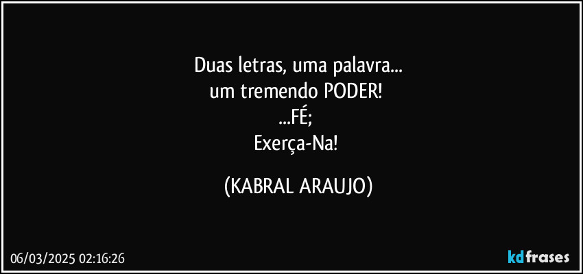 Duas letras, uma palavra...
um tremendo PODER!  
...FÉ; 
Exerça-Na! (KABRAL ARAUJO)