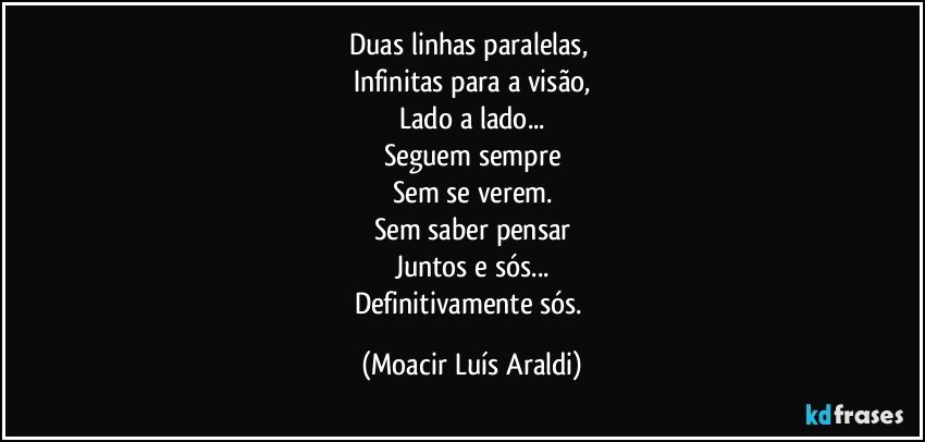 Duas linhas paralelas, 
Infinitas para a visão,
Lado a lado...
Seguem sempre
Sem se verem.
Sem saber pensar
Juntos e sós...
Definitivamente sós. (Moacir Luís Araldi)