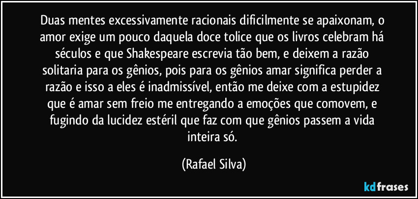 Duas mentes excessivamente racionais dificilmente se apaixonam, o  amor exige um pouco daquela doce tolice que os livros celebram há séculos e que Shakespeare escrevia tão bem, e deixem a razão  solitaria para os gênios, pois para os gênios amar significa perder a razão e isso a eles é inadmissível,  então me deixe  com a estupidez que é amar sem freio me entregando a emoções que comovem, e fugindo da lucidez estéril que faz com que gênios passem a vida inteira só. (Rafael Silva)