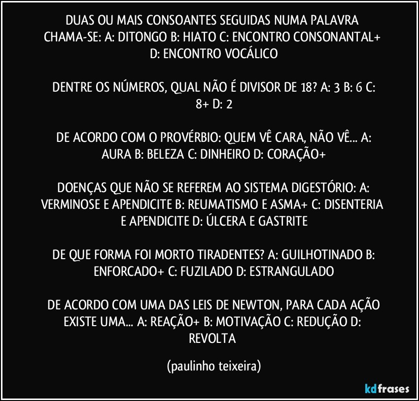 DUAS OU MAIS CONSOANTES SEGUIDAS NUMA PALAVRA CHAMA-SE:  A: DITONGO  B: HIATO  C: ENCONTRO CONSONANTAL+  D: ENCONTRO VOCÁLICO

 DENTRE OS NÚMEROS, QUAL NÃO É DIVISOR  DE 18?  A: 3  B: 6  C: 8+  D: 2

 DE ACORDO COM O PROVÉRBIO:  QUEM VÊ CARA, NÃO VÊ...  A: AURA  B: BELEZA  C: DINHEIRO  D: CORAÇÃO+

 DOENÇAS QUE NÃO SE REFEREM AO SISTEMA DIGESTÓRIO:  A: VERMINOSE E APENDICITE  B: REUMATISMO E ASMA+  C: DISENTERIA E APENDICITE  D: ÚLCERA E GASTRITE

 DE QUE FORMA FOI MORTO TIRADENTES?  A: GUILHOTINADO  B: ENFORCADO+  C: FUZILADO  D: ESTRANGULADO

 DE ACORDO COM UMA DAS LEIS DE NEWTON, PARA CADA AÇÃO EXISTE UMA...  A: REAÇÃO+  B: MOTIVAÇÃO  C: REDUÇÃO  D: REVOLTA (paulinho teixeira)