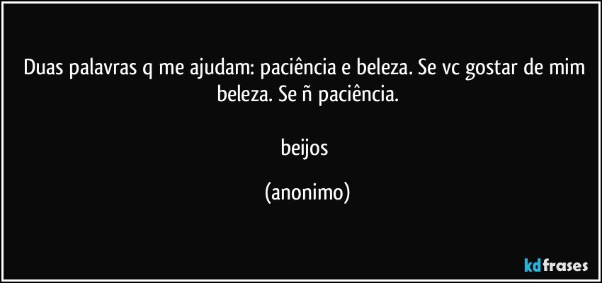 Duas palavras q me ajudam: paciência e beleza. Se vc gostar de mim beleza. Se ñ paciência.

beijos (anonimo)