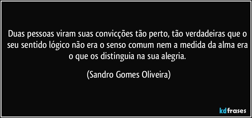 Duas pessoas viram suas convicções tão perto, tão verdadeiras que o seu sentido lógico não era o senso comum nem a medida da alma era o que os distinguia na sua alegria. (Sandro Gomes Oliveira)