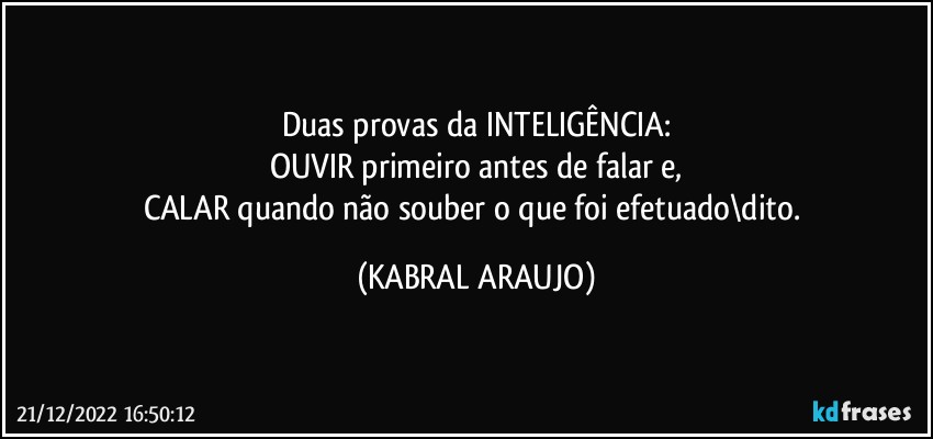 Duas provas da INTELIGÊNCIA:
OUVIR primeiro antes de falar e,
CALAR quando não souber o que foi efetuado\dito. (KABRAL ARAUJO)