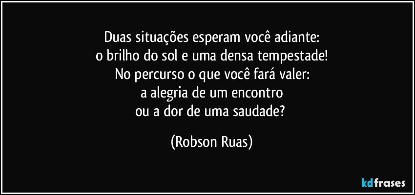 Duas situações esperam você adiante:
o brilho do sol e uma densa tempestade!
No percurso o que você fará valer:
a alegria de um encontro
ou a dor de uma saudade? (Robson Ruas)