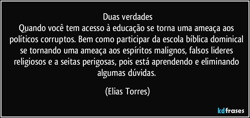 Duas verdades
Quando você tem acesso à educação se torna uma ameaça aos políticos corruptos. Bem como participar da escola bíblica dominical se tornando uma ameaça aos espíritos malignos, falsos lideres religiosos e a seitas perigosas, pois está aprendendo e eliminando algumas dúvidas. (Elias Torres)