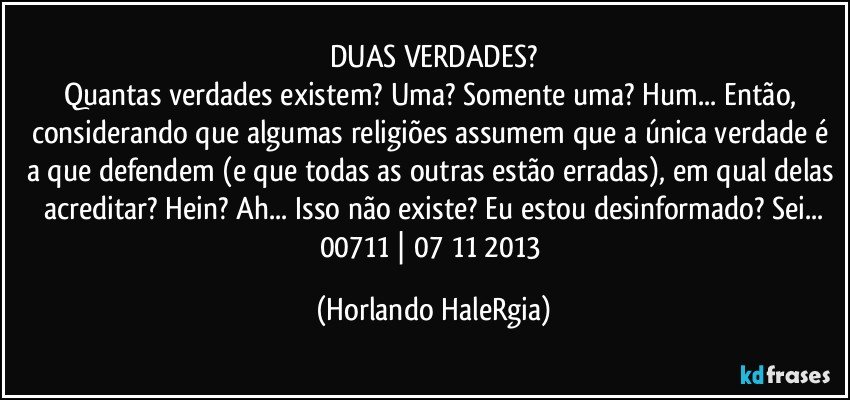 DUAS VERDADES?
Quantas verdades existem? Uma? Somente uma? Hum... Então, considerando que algumas religiões assumem que a única verdade é a que defendem (e que todas as outras estão erradas), em qual delas acreditar? Hein? Ah... Isso não existe? Eu estou desinformado? Sei...
00711 | 07/11/2013 (Horlando HaleRgia)