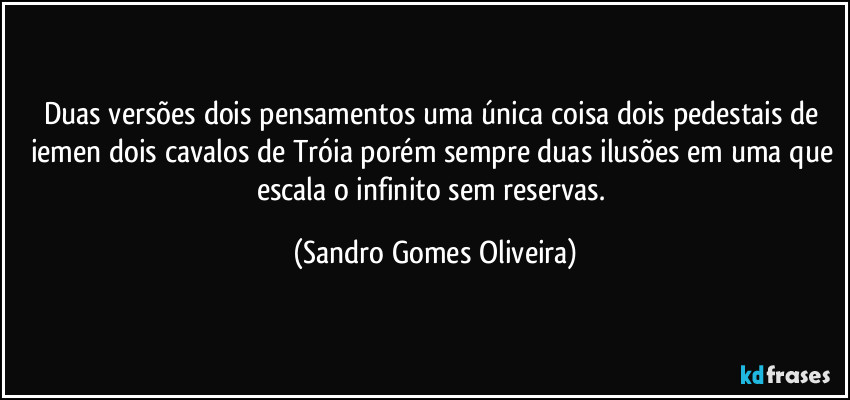 Duas versões dois pensamentos uma única coisa dois pedestais de iemen dois cavalos de Tróia porém sempre duas ilusões em uma que escala o infinito sem reservas. (Sandro Gomes Oliveira)