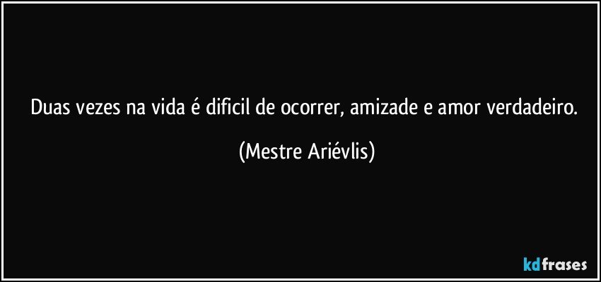 Duas vezes na vida é dificil de ocorrer, amizade e amor verdadeiro. (Mestre Ariévlis)