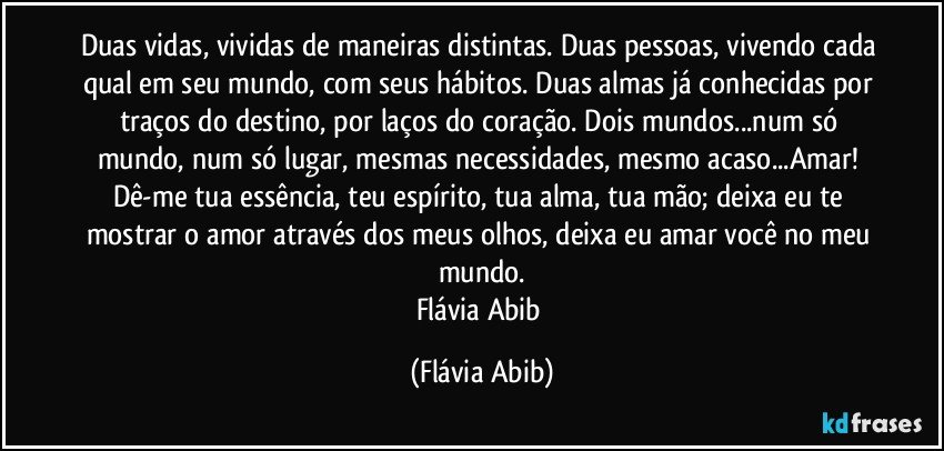 Duas vidas, vividas de maneiras distintas. Duas pessoas, vivendo cada qual em seu mundo, com seus hábitos. Duas almas já conhecidas por traços do destino, por laços do coração. Dois mundos...num só mundo, num só lugar, mesmas necessidades, mesmo acaso...Amar! Dê-me tua essência, teu espírito, tua alma, tua mão; deixa eu te mostrar o amor através dos meus olhos, deixa eu amar você no meu mundo.
Flávia Abib (Flávia Abib)