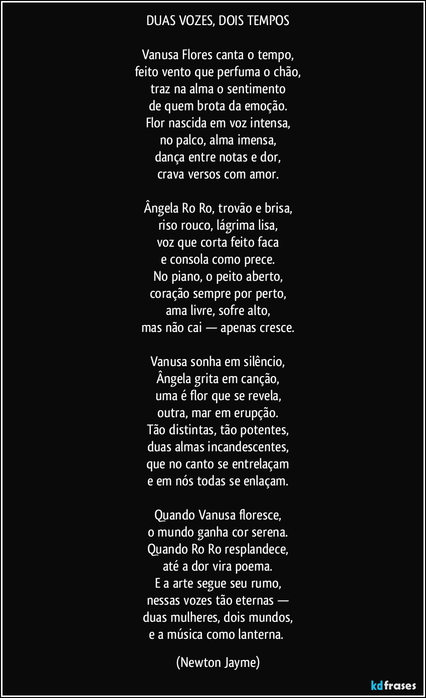DUAS VOZES, DOIS TEMPOS

Vanusa Flores canta o tempo,
feito vento que perfuma o chão,
traz na alma o sentimento
de quem brota da emoção.
Flor nascida em voz intensa,
no palco, alma imensa,
dança entre notas e dor,
crava versos com amor.

Ângela Ro Ro, trovão e brisa,
riso rouco, lágrima lisa,
voz que corta feito faca
e consola como prece.
No piano, o peito aberto,
coração sempre por perto,
ama livre, sofre alto,
mas não cai — apenas cresce.

Vanusa sonha em silêncio,
Ângela grita em canção,
uma é flor que se revela,
outra, mar em erupção.
Tão distintas, tão potentes,
duas almas incandescentes,
que no canto se entrelaçam
e em nós todas se enlaçam.

Quando Vanusa floresce,
o mundo ganha cor serena.
Quando Ro Ro resplandece,
até a dor vira poema.
E a arte segue seu rumo,
nessas vozes tão eternas —
duas mulheres, dois mundos,
e a música como lanterna. (Newton Jayme)