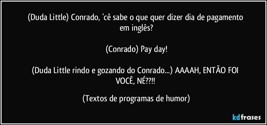 (Duda Little) Conrado, 'cê sabe o que quer dizer dia de pagamento em inglês?

(Conrado) Pay day!

(Duda Little rindo e gozando do Conrado...) AAAAH, ENTÃO FOI VOCÊ, NÉ??!! (Textos de programas de humor)