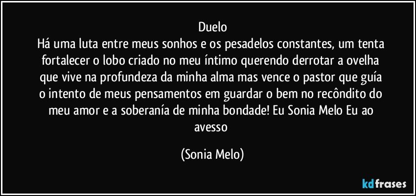 Duelo
Há uma luta entre meus sonhos e os pesadelos constantes, um tenta fortalecer o lobo criado no meu íntimo querendo derrotar a ovelha que vive na profundeza da minha alma mas vence o pastor que guía o intento de meus pensamentos em guardar o bem no recôndito do meu amor e a soberanía de minha bondade!  Eu Sonia Melo Eu ao avesso (Sonia Melo)