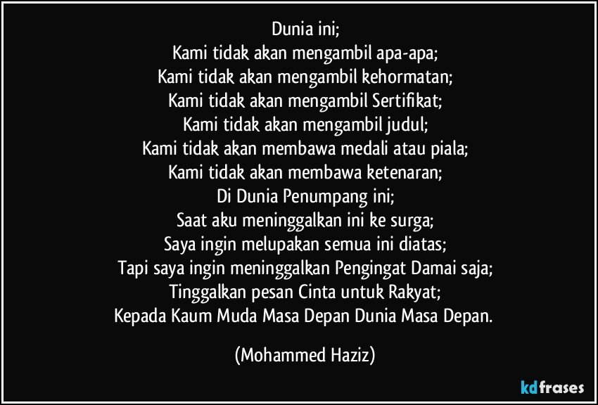 Dunia ini;
Kami tidak akan mengambil apa-apa;
Kami tidak akan mengambil kehormatan;
Kami tidak akan mengambil Sertifikat;
Kami tidak akan mengambil judul;
Kami tidak akan membawa medali atau piala;
Kami tidak akan membawa ketenaran;
Di Dunia Penumpang ini;
Saat aku meninggalkan ini ke surga;
Saya ingin melupakan semua ini diatas;
Tapi saya ingin meninggalkan Pengingat Damai saja;
Tinggalkan pesan Cinta untuk Rakyat;
Kepada Kaum Muda Masa Depan Dunia Masa Depan. (Mohammed Haziz)