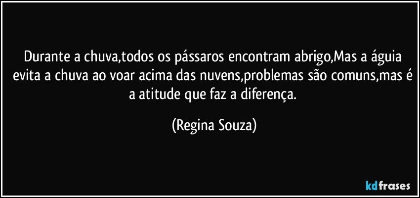 Durante a chuva,todos os pássaros encontram abrigo,Mas a águia evita a chuva ao voar acima das nuvens,problemas são comuns,mas é a atitude que faz a diferença. (Regina Souza)