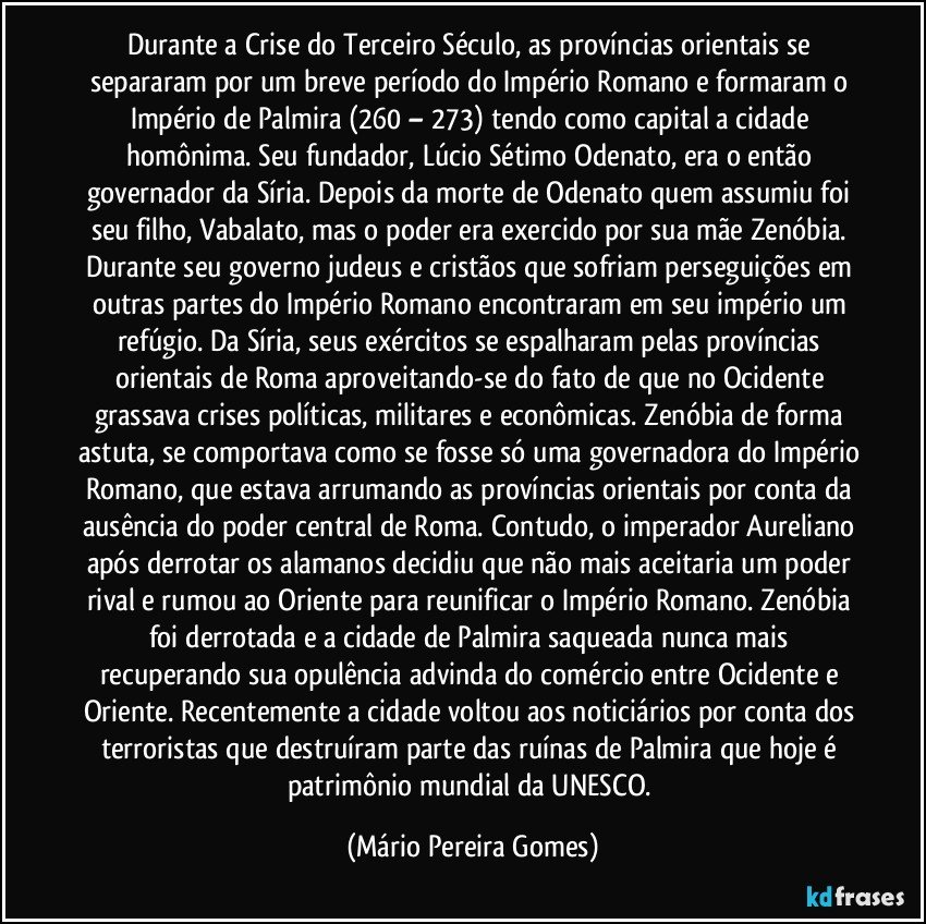 Durante a Crise do Terceiro Século, as províncias orientais se separaram por um breve período do Império Romano e formaram o Império de Palmira (260 – 273) tendo como capital a cidade homônima. Seu fundador, Lúcio Sétimo Odenato, era o então governador da Síria. Depois da morte de Odenato quem assumiu foi seu filho, Vabalato, mas o poder era exercido por sua mãe Zenóbia. Durante seu governo judeus e cristãos que sofriam perseguições em outras partes do Império Romano encontraram em seu império um refúgio. Da Síria, seus exércitos se espalharam pelas províncias orientais de Roma aproveitando-se do fato de que no Ocidente grassava crises políticas, militares e econômicas. Zenóbia de forma astuta, se comportava como se fosse só uma governadora do Império Romano, que estava arrumando as províncias orientais por conta da ausência do poder central de Roma. Contudo, o imperador Aureliano após derrotar os alamanos decidiu que não mais aceitaria um poder rival e rumou ao Oriente para reunificar o Império Romano. Zenóbia foi derrotada e a cidade de Palmira saqueada nunca mais recuperando sua opulência advinda do comércio entre Ocidente e Oriente. Recentemente a cidade voltou aos noticiários por conta dos terroristas que destruíram parte das ruínas de Palmira que hoje é patrimônio mundial da UNESCO. (Mário Pereira Gomes)