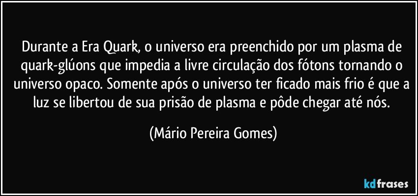 Durante a Era Quark, o universo era preenchido por um plasma de quark-glúons que impedia a livre circulação dos fótons tornando o universo opaco. Somente após o universo ter ficado mais frio é que a luz se libertou de sua prisão de plasma e pôde chegar até nós. (Mário Pereira Gomes)