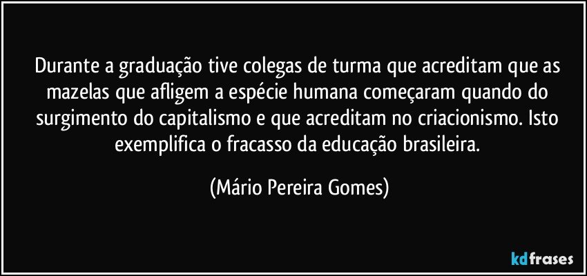 Durante a graduação tive colegas de turma que acreditam que as mazelas que afligem a espécie humana começaram quando do surgimento do capitalismo e que acreditam no criacionismo. Isto exemplifica o fracasso da educação brasileira. (Mário Pereira Gomes)