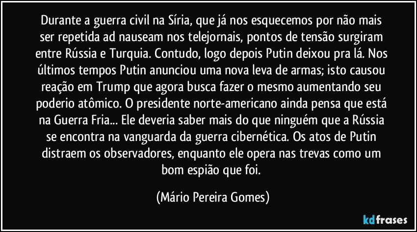 Durante a guerra civil na Síria, que já nos esquecemos por não mais ser repetida ad nauseam nos telejornais, pontos de tensão surgiram entre Rússia e Turquia. Contudo, logo depois Putin deixou pra lá. Nos últimos tempos Putin anunciou uma nova leva de armas; isto causou reação em Trump que agora busca fazer o mesmo aumentando seu poderio atômico. O presidente norte-americano ainda pensa que está na Guerra Fria... Ele deveria saber mais do que ninguém que a Rússia se encontra na vanguarda da guerra cibernética. Os atos de Putin distraem os observadores, enquanto ele opera nas trevas como um bom espião que foi. (Mário Pereira Gomes)